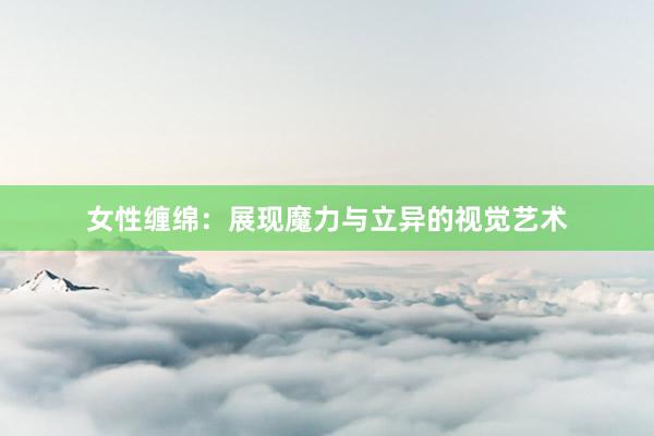 女性缠绵:展现魔力与立异的视觉艺术